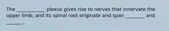 The ____________ plexus gives rise to nerves that innervate the upper limb; and its spinal root originate and span ________ and _______.