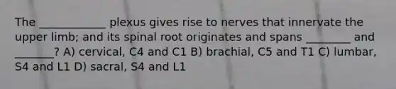 The ____________ plexus gives rise to nerves that innervate the upper limb; and its spinal root originates and spans ________ and _______? A) cervical, C4 and C1 B) brachial, C5 and T1 C) lumbar, S4 and L1 D) sacral, S4 and L1