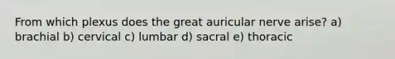 From which plexus does the great auricular nerve arise? a) brachial b) cervical c) lumbar d) sacral e) thoracic