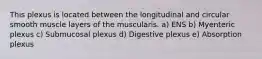 This plexus is located between the longitudinal and circular smooth muscle layers of the muscularis. a) ENS b) Myenteric plexus c) Submucosal plexus d) Digestive plexus e) Absorption plexus