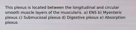 This plexus is located between the longitudinal and circular smooth muscle layers of the muscularis. a) ENS b) Myenteric plexus c) Submucosal plexus d) Digestive plexus e) Absorption plexus