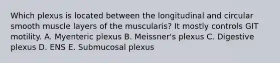 Which plexus is located between the longitudinal and circular smooth muscle layers of the muscularis? It mostly controls GIT motility. A. Myenteric plexus B. Meissner's plexus C. Digestive plexus D. ENS E. Submucosal plexus