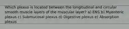 Which plexus is located between the longitudinal and circular smooth muscle layers of the muscular layer? a) ENS b) Myenteric plexus c) Submucosal plexus d) Digestive plexus e) Absorption plexus