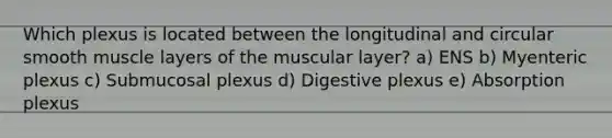 Which plexus is located between the longitudinal and circular smooth muscle layers of the muscular layer? a) ENS b) Myenteric plexus c) Submucosal plexus d) Digestive plexus e) Absorption plexus