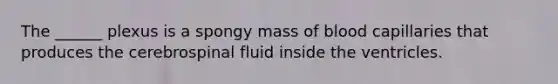 The ______ plexus is a spongy mass of blood capillaries that produces the cerebrospinal fluid inside the ventricles.