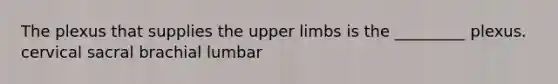 The plexus that supplies the upper limbs is the _________ plexus. cervical sacral brachial lumbar