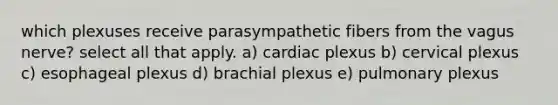 which plexuses receive parasympathetic fibers from the vagus nerve? select all that apply. a) cardiac plexus b) cervical plexus c) esophageal plexus d) brachial plexus e) pulmonary plexus