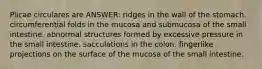 Plicae circulares are ANSWER: ridges in the wall of the stomach. circumferential folds in the mucosa and submucosa of the small intestine. abnormal structures formed by excessive pressure in the small intestine. sacculations in the colon. fingerlike projections on the surface of the mucosa of the small intestine.