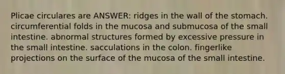 Plicae circulares are ANSWER: ridges in the wall of <a href='https://www.questionai.com/knowledge/kLccSGjkt8-the-stomach' class='anchor-knowledge'>the stomach</a>. circumferential folds in the mucosa and submucosa of <a href='https://www.questionai.com/knowledge/kt623fh5xn-the-small-intestine' class='anchor-knowledge'>the small intestine</a>. abnormal structures formed by excessive pressure in the small intestine. sacculations in the colon. fingerlike projections on the surface of the mucosa of the small intestine.