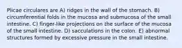 Plicae circulares are A) ridges in the wall of the stomach. B) circumferential folds in the mucosa and submucosa of the small intestine. C) finger-like projections on the surface of the mucosa of the small intestine. D) sacculations in the colon. E) abnormal structures formed by excessive pressure in the small intestine.