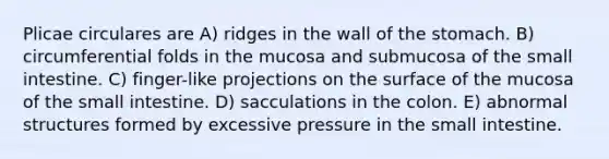 Plicae circulares are A) ridges in the wall of the stomach. B) circumferential folds in the mucosa and submucosa of the small intestine. C) finger-like projections on the surface of the mucosa of the small intestine. D) sacculations in the colon. E) abnormal structures formed by excessive pressure in the small intestine.