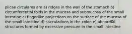 plicae circulares are a) ridges in the wall of the stomach b) circumferential folds in the mucosa and submucosa of the small intestine c) fingerlike projections on the surface of the mucosa of the small intestine d) sacculations in the colon e) abnormal structures formed by excessive pressure in the small intestine