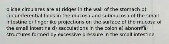 plicae circulares are a) ridges in the wall of <a href='https://www.questionai.com/knowledge/kLccSGjkt8-the-stomach' class='anchor-knowledge'>the stomach</a> b) circumferential folds in the mucosa and submucosa of <a href='https://www.questionai.com/knowledge/kt623fh5xn-the-small-intestine' class='anchor-knowledge'>the small intestine</a> c) fingerlike projections on the surface of the mucosa of the small intestine d) sacculations in the colon e) abnormal structures formed by excessive pressure in the small intestine