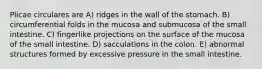 Plicae circulares are A) ridges in the wall of the stomach. B) circumferential folds in the mucosa and submucosa of the small intestine. C) fingerlike projections on the surface of the mucosa of the small intestine. D) sacculations in the colon. E) abnormal structures formed by excessive pressure in the small intestine.