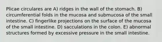 Plicae circulares are A) ridges in the wall of the stomach. B) circumferential folds in the mucosa and submucosa of the small intestine. C) fingerlike projections on the surface of the mucosa of the small intestine. D) sacculations in the colon. E) abnormal structures formed by excessive pressure in the small intestine.