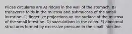 Plicae circulares are A) ridges in the wall of the stomach. B) transverse folds in the mucosa and submucosa of the small intestine. C) fingerlike projections on the surface of the mucosa of the small intestine. D) sacculations in the colon. E) abnormal structures formed by excessive pressure in the small intestine.
