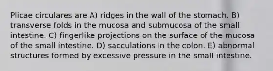 Plicae circulares are A) ridges in the wall of <a href='https://www.questionai.com/knowledge/kLccSGjkt8-the-stomach' class='anchor-knowledge'>the stomach</a>. B) transverse folds in the mucosa and submucosa of <a href='https://www.questionai.com/knowledge/kt623fh5xn-the-small-intestine' class='anchor-knowledge'>the small intestine</a>. C) fingerlike projections on the surface of the mucosa of the small intestine. D) sacculations in the colon. E) abnormal structures formed by excessive pressure in the small intestine.