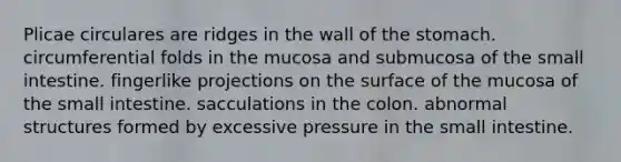 Plicae circulares are ridges in the wall of the stomach. circumferential folds in the mucosa and submucosa of the small intestine. fingerlike projections on the surface of the mucosa of the small intestine. sacculations in the colon. abnormal structures formed by excessive pressure in the small intestine.