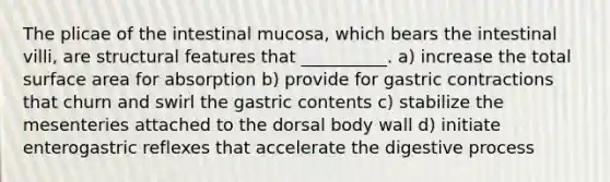 The plicae of the intestinal mucosa, which bears the intestinal villi, are structural features that __________. a) increase the total <a href='https://www.questionai.com/knowledge/kEtsSAPENL-surface-area' class='anchor-knowledge'>surface area</a> for absorption b) provide for gastric contractions that churn and swirl the gastric contents c) stabilize the mesenteries attached to the dorsal body wall d) initiate enterogastric reflexes that accelerate the digestive process