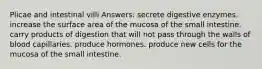 Plicae and intestinal villi Answers: secrete digestive enzymes. increase the surface area of the mucosa of the small intestine. carry products of digestion that will not pass through the walls of blood capillaries. produce hormones. produce new cells for the mucosa of the small intestine.