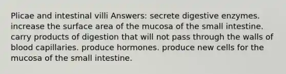 Plicae and intestinal villi Answers: secrete digestive enzymes. increase the surface area of the mucosa of the small intestine. carry products of digestion that will not pass through the walls of blood capillaries. produce hormones. produce new cells for the mucosa of the small intestine.