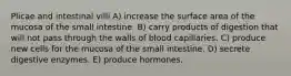 Plicae and intestinal villi A) increase the surface area of the mucosa of the small intestine. B) carry products of digestion that will not pass through the walls of blood capillaries. C) produce new cells for the mucosa of the small intestine. D) secrete digestive enzymes. E) produce hormones.