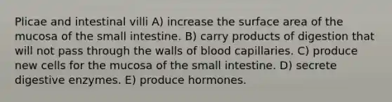 Plicae and intestinal villi A) increase the surface area of the mucosa of <a href='https://www.questionai.com/knowledge/kt623fh5xn-the-small-intestine' class='anchor-knowledge'>the small intestine</a>. B) carry products of digestion that will not pass through the walls of blood capillaries. C) produce new cells for the mucosa of the small intestine. D) secrete <a href='https://www.questionai.com/knowledge/kK14poSlmL-digestive-enzymes' class='anchor-knowledge'>digestive enzymes</a>. E) produce hormones.