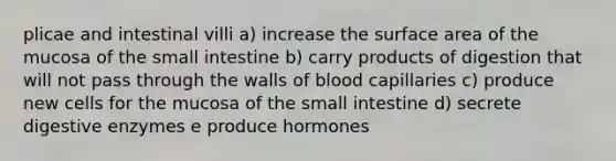 plicae and intestinal villi a) increase the surface area of the mucosa of <a href='https://www.questionai.com/knowledge/kt623fh5xn-the-small-intestine' class='anchor-knowledge'>the small intestine</a> b) carry products of digestion that will not pass through the walls of blood capillaries c) produce new cells for the mucosa of the small intestine d) secrete <a href='https://www.questionai.com/knowledge/kK14poSlmL-digestive-enzymes' class='anchor-knowledge'>digestive enzymes</a> e produce hormones