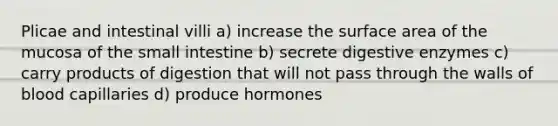 Plicae and intestinal villi a) increase the surface area of the mucosa of the small intestine b) secrete digestive enzymes c) carry products of digestion that will not pass through the walls of blood capillaries d) produce hormones