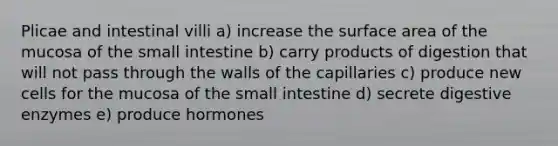 Plicae and intestinal villi a) increase the surface area of the mucosa of the small intestine b) carry products of digestion that will not pass through the walls of the capillaries c) produce new cells for the mucosa of the small intestine d) secrete digestive enzymes e) produce hormones