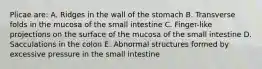 Plicae are: A. Ridges in the wall of the stomach B. Transverse folds in the mucosa of the small intestine C. Finger-like projections on the surface of the mucosa of the small intestine D. Sacculations in the colon E. Abnormal structures formed by excessive pressure in the small intestine