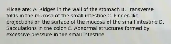 Plicae are: A. Ridges in the wall of the stomach B. Transverse folds in the mucosa of the small intestine C. Finger-like projections on the surface of the mucosa of the small intestine D. Sacculations in the colon E. Abnormal structures formed by excessive pressure in the small intestine