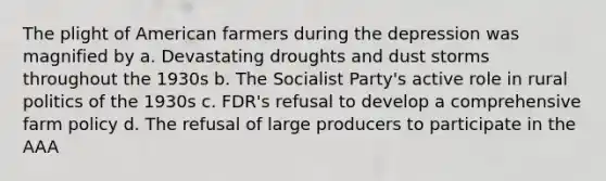 The plight of American farmers during the depression was magnified by a. Devastating droughts and dust storms throughout the 1930s b. The Socialist Party's active role in rural politics of the 1930s c. FDR's refusal to develop a comprehensive farm policy d. The refusal of large producers to participate in the AAA