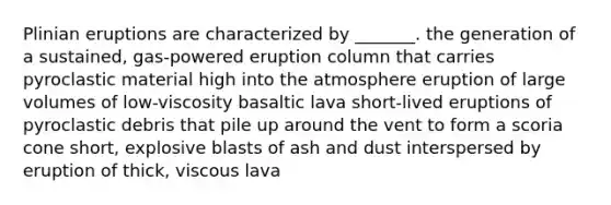 Plinian eruptions are characterized by _______. the generation of a sustained, gas-powered eruption column that carries pyroclastic material high into the atmosphere eruption of large volumes of low-viscosity basaltic lava short-lived eruptions of pyroclastic debris that pile up around the vent to form a scoria cone short, explosive blasts of ash and dust interspersed by eruption of thick, viscous lava