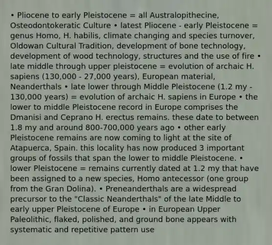 • Pliocene to early Pleistocene = all Australopithecine, Osteodontokeratic Culture • latest Pliocene - early Pleistocene = genus Homo, H. habilis, climate changing and species turnover, Oldowan Cultural Tradition, development of bone technology, development of wood technology, structures and the use of fire • late middle through upper pleistocene = evolution of archaic H. sapiens (130,000 - 27,000 years), European material, Neanderthals • late lower through Middle Pleistocene (1.2 my - 130,000 years) = evolution of archaic H. sapiens in Europe • the lower to middle Pleistocene record in Europe comprises the Dmanisi and Ceprano H. erectus remains. these date to between 1.8 my and around 800-700,000 years ago • other early Pleistocene remains are now coming to light at the site of Atapuerca, Spain. this locality has now produced 3 important groups of fossils that span the lower to middle Pleistocene. • lower Pleistocene = remains currently dated at 1.2 my that have been assigned to a new species, Homo antecessor (one group from the Gran Dolina). • Preneanderthals are a widespread precursor to the "Classic Neanderthals" of the late Middle to early upper Pleistocene of Europe • in European Upper Paleolithic, flaked, polished, and ground bone appears with systematic and repetitive pattern use