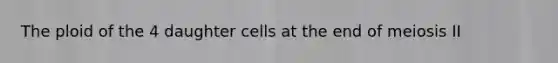 The ploid of the 4 daughter cells at the end of meiosis II