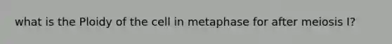 what is the Ploidy of the cell in metaphase for after meiosis I?