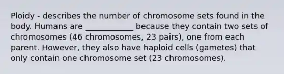 Ploidy - describes the number of chromosome sets found in the body. Humans are ____________ because they contain two sets of chromosomes (46 chromosomes, 23 pairs), one from each parent. However, they also have haploid cells (gametes) that only contain one chromosome set (23 chromosomes).