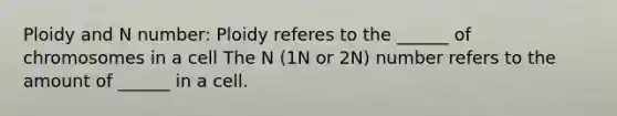 Ploidy and N number: Ploidy referes to the ______ of chromosomes in a cell The N (1N or 2N) number refers to the amount of ______ in a cell.