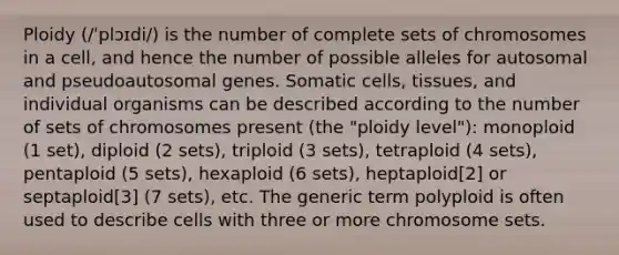 Ploidy (/ˈplɔɪdi/) is the number of complete sets of chromosomes in a cell, and hence the number of possible alleles for autosomal and pseudoautosomal genes. Somatic cells, tissues, and individual organisms can be described according to the number of sets of chromosomes present (the "ploidy level"): monoploid (1 set), diploid (2 sets), triploid (3 sets), tetraploid (4 sets), pentaploid (5 sets), hexaploid (6 sets), heptaploid[2] or septaploid[3] (7 sets), etc. The generic term polyploid is often used to describe cells with three or more chromosome sets.