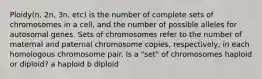 Ploidy(n, 2n, 3n, etc) is the number of complete sets of chromosomes in a cell, and the number of possible alleles for autosomal genes. Sets of chromosomes refer to the number of maternal and paternal chromosome copies, respectively, in each homologous chromosome pair. Is a "set" of chromosomes haploid or diploid? a haploid b diploid