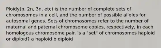 Ploidy(n, 2n, 3n, etc) is the number of complete sets of chromosomes in a cell, and the number of possible alleles for autosomal genes. Sets of chromosomes refer to the number of maternal and paternal chromosome copies, respectively, in each homologous chromosome pair. Is a "set" of chromosomes haploid or diploid? a haploid b diploid