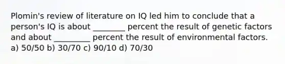 Plomin's review of literature on IQ led him to conclude that a person's IQ is about ________ percent the result of genetic factors and about _________ percent the result of environmental factors. a) 50/50 b) 30/70 c) 90/10 d) 70/30