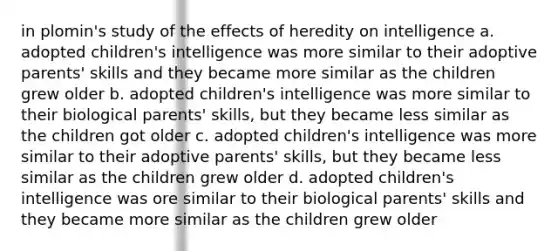 in plomin's study of the effects of heredity on intelligence a. adopted children's intelligence was more similar to their adoptive parents' skills and they became more similar as the children grew older b. adopted children's intelligence was more similar to their biological parents' skills, but they became less similar as the children got older c. adopted children's intelligence was more similar to their adoptive parents' skills, but they became less similar as the children grew older d. adopted children's intelligence was ore similar to their biological parents' skills and they became more similar as the children grew older