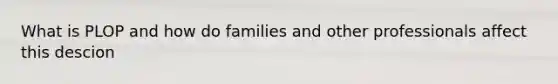 What is PLOP and how do families and other professionals affect this descion