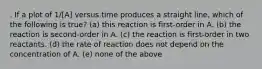 . If a plot of 1/[A] versus time produces a straight line, which of the following is true? (a) this reaction is first-order in A. (b) the reaction is second-order in A. (c) the reaction is first-order in two reactants. (d) the rate of reaction does not depend on the concentration of A. (e) none of the above