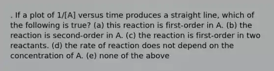 . If a plot of 1/[A] versus time produces a straight line, which of the following is true? (a) this reaction is first-order in A. (b) the reaction is second-order in A. (c) the reaction is first-order in two reactants. (d) the rate of reaction does not depend on the concentration of A. (e) none of the above