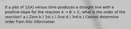 If a plot of 1/[A] versus time produces a straight line with a positive slope for the reaction A → B + C, what is the order of the reaction? a.) Zero b.) 1st c.) 2nd d.) 3rd e.) Cannot determine order from this information