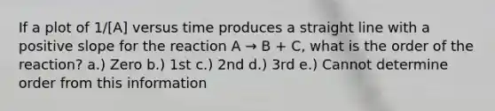 If a plot of 1/[A] versus time produces a straight line with a positive slope for the reaction A → B + C, what is the order of the reaction? a.) Zero b.) 1st c.) 2nd d.) 3rd e.) Cannot determine order from this information