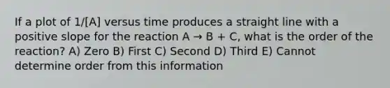 If a plot of 1/[A] versus time produces a straight line with a positive slope for the reaction A → B + C, what is the order of the reaction? A) Zero B) First C) Second D) Third E) Cannot determine order from this information